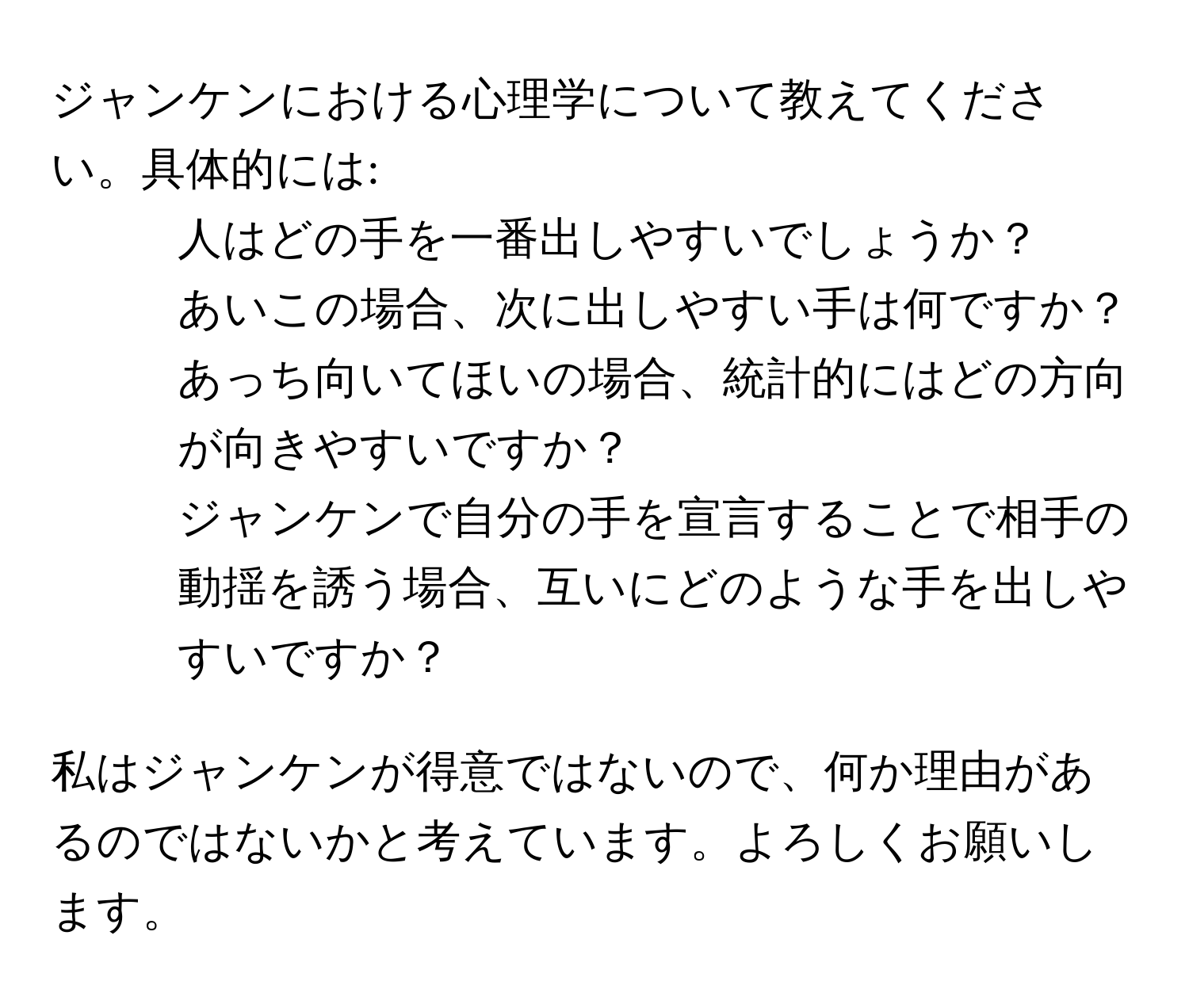 ジャンケンにおける心理学について教えてください。具体的には:  
1. 人はどの手を一番出しやすいでしょうか？  
2. あいこの場合、次に出しやすい手は何ですか？  
3. あっち向いてほいの場合、統計的にはどの方向が向きやすいですか？  
4. ジャンケンで自分の手を宣言することで相手の動揺を誘う場合、互いにどのような手を出しやすいですか？  

私はジャンケンが得意ではないので、何か理由があるのではないかと考えています。よろしくお願いします。