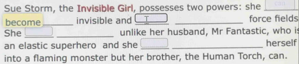 Sue Storm, the Invisible Girl, possesses two powers: she _can 
become _invisible and I _force fields 
She __unlike her husband, Mr Fantastic, who is 
an elastic superhero and she __herself 
into a flaming monster but her brother, the Human Torch, can.