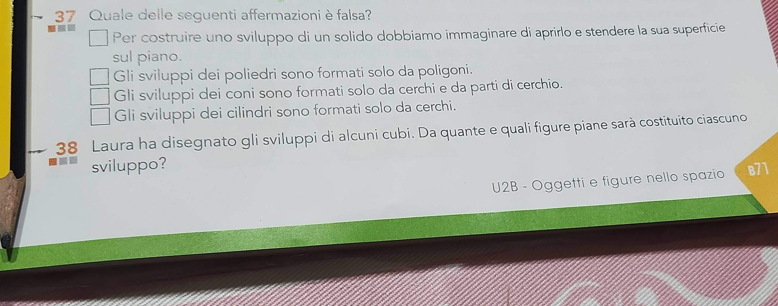 Quale delle seguenti affermazioniè falsa?
Per costruire uno sviluppo di un solido dobbiamo immaginare di aprirlo e stendere la sua superficie
sul piano.
Gli sviluppi dei poliedri sono formati solo da poligoni.
Gli sviluppi dei coni sono formati solo da cerchi e da parti di cerchio.
Gli sviluppi dei cilindri sono formati solo da cerchi.
38 Laura ha disegnato gli sviluppi di alcuni cubi. Da quante e quali figure piane sarà costituito ciascuno
sviluppo?
U2B - Oggetti e figure nello spazio