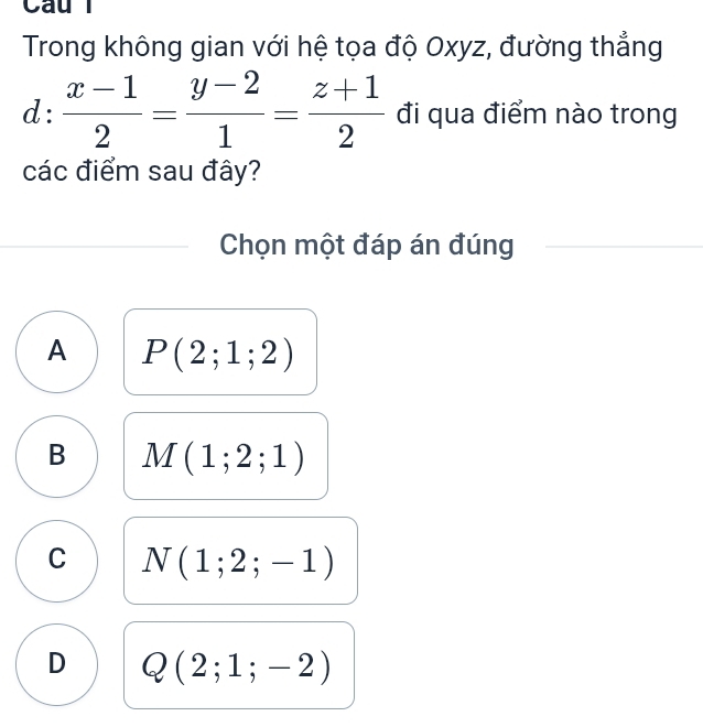 Trong không gian với hệ tọa độ Oxyz, đường thẳng
d: (x-1)/2 = (y-2)/1 = (z+1)/2  đi qua điểm nào trong
các điểm sau đây?
Chọn một đáp án đúng
A P(2;1;2)
B M(1;2;1)
C N(1;2;-1)
D Q(2;1;-2)