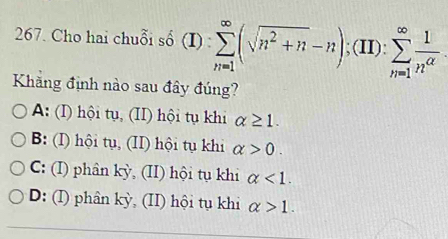 Cho hai chuỗi số (I):sumlimits _(n=1)^(∈fty)(sqrt(n^2+n)-n);(II):sumlimits _(n=1)^(∈fty) 1/n^(alpha) 
Khãng định nào sau đây đúng?
A: (I) hội tụ, (II) hội tụ khi alpha ≥ 1.
B: (I) hội tụ, (II) hội tụ khi alpha >0.
C: (I) phân kỳ, (II) hội tụ khi alpha <1</tex>.
D: (I) phân kỳ, (II) hội tụ khi alpha >1.