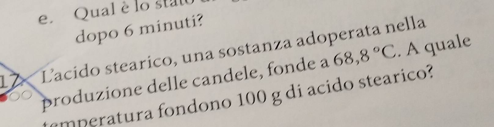 Qual è lo stato 
dopo 6 minuti? 
12 Lacido stearico, una sostanza adoperata nella 
produzione delle candele, fonde a 68,8°C. A quale 
tmp eratura fondono 100 g di acido stearico?