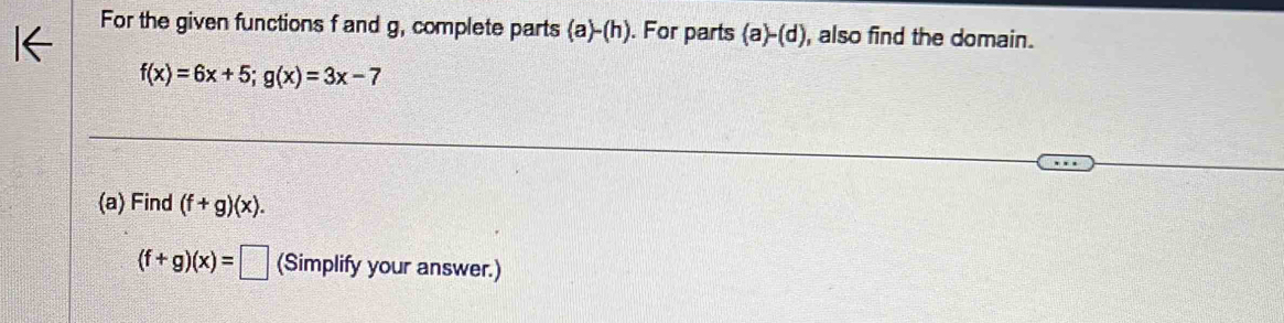 For the given functions f and g, complete parts (a)-(h). For parts (a)-(d) , also find the domain.
f(x)=6x+5; g(x)=3x-7
(a) Find (f+g)(x).
(f+g)(x)=□ (Simplify your answer.)