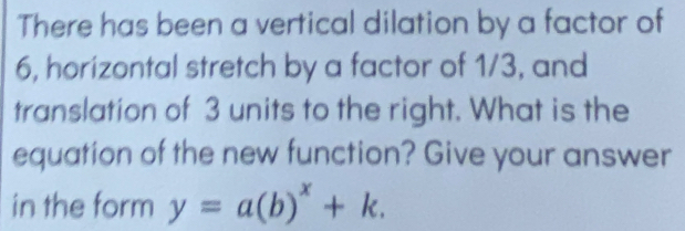 There has been a vertical dilation by a factor of 
6, horizontal stretch by a factor of 1/3, and 
translation of 3 units to the right. What is the 
equation of the new function? Give your answer 
in the form y=a(b)^x+k.