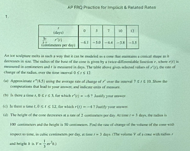 AP FRQ Practice for Implicit & Related Rates
1.
An ice sculpture melts in such a way that it can be modeled as a cone that maintains a conical shape as it
decreases in size. The radius of the base of the cone is given by a twice-differentiable function 7. where r(t) is
measured in centimeters and 7 is measured in days. The table above gives selected values of r'(t) , the rate of
change of the radius, over the time interval 0≤ r≤ 12
(a) Approximate r''(8.5) using the average rate of change of  over the interval 7≤ t≤ 10. Show the
computations that lead to your answer, and indicate units of measure.
(b)Is there a time r. 0≤ t≤ 3 , for which r'(1)=-6 ? Justify your answer.
(c) Is there a time t,0≤ t≤ 12 , for which r(t)=-4? Justify your answer
(d) The height of the cone decreases at a rate of 2 centimeters per day. At time I=3 days, the radius is
100 centimeters and the height is 50 centimeters. Find the rate of change of the volume of the cone with
respect to time, in cubic centimeters per day, at time r=3days. (The volume V of a cone with radius 
and height h is V= 1/3 π r^2h.)