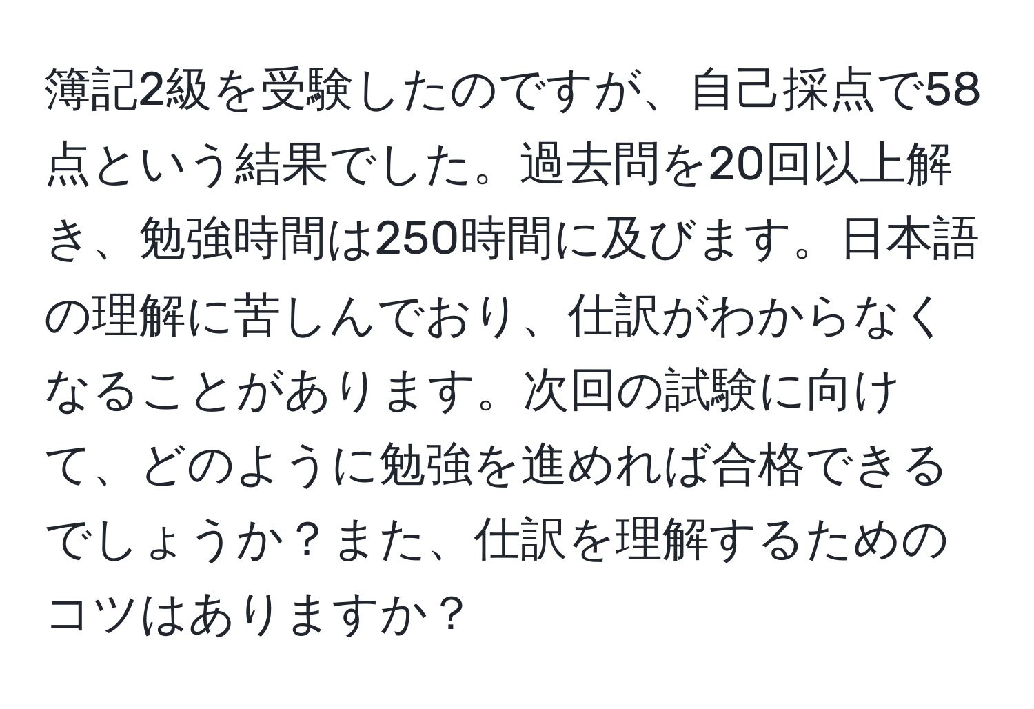 簿記2級を受験したのですが、自己採点で58点という結果でした。過去問を20回以上解き、勉強時間は250時間に及びます。日本語の理解に苦しんでおり、仕訳がわからなくなることがあります。次回の試験に向けて、どのように勉強を進めれば合格できるでしょうか？また、仕訳を理解するためのコツはありますか？