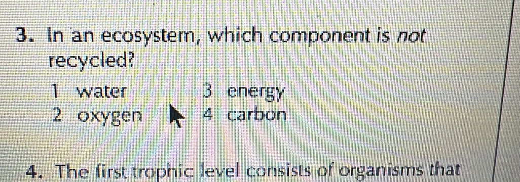 In an ecosystem, which component is not
recycled?
1 water 3 energy
2 oxygen 4 carbon
4. The first trophic level consists of organisms that