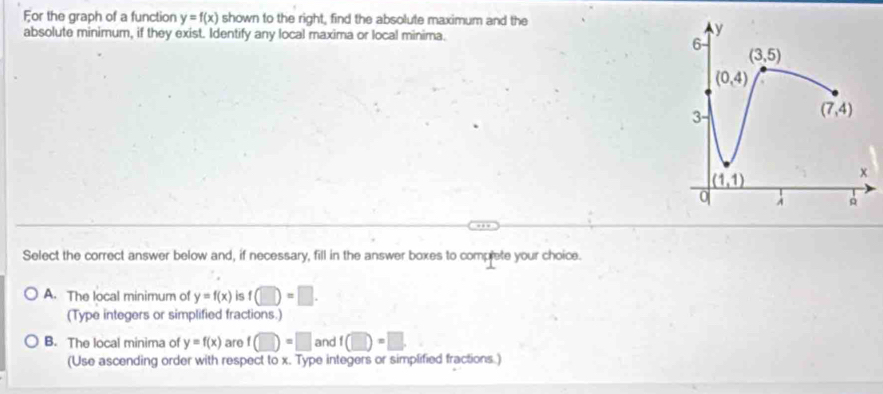 For the graph of a function y=f(x) shown to the right, find the absolute maximum and the
absolute minimum, if they exist. Identify any local maxima or local minima.
Select the correct answer below and, if necessary, fill in the answer boxes to complete your choice.
A. The local minimum of y=f(x) is f(□ )=□ .
(Type integers or simplified fractions.)
B. The local minima of y=f(x) are f(□ )=□ and f(□ )=□
(Use ascending order with respect to x. Type integers or simplified fractions.)