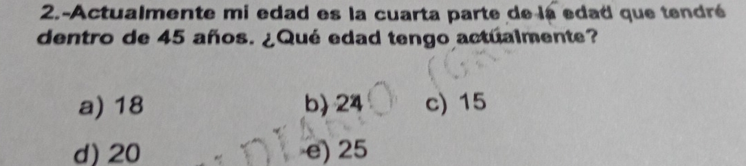 2.-Actualmente mi edad es la cuarta parte de la edad que tendré
dentro de 45 años. ¿Qué edad tengo actualmente?
a) 18 b) 24 c) 15
d) 20 e) 25