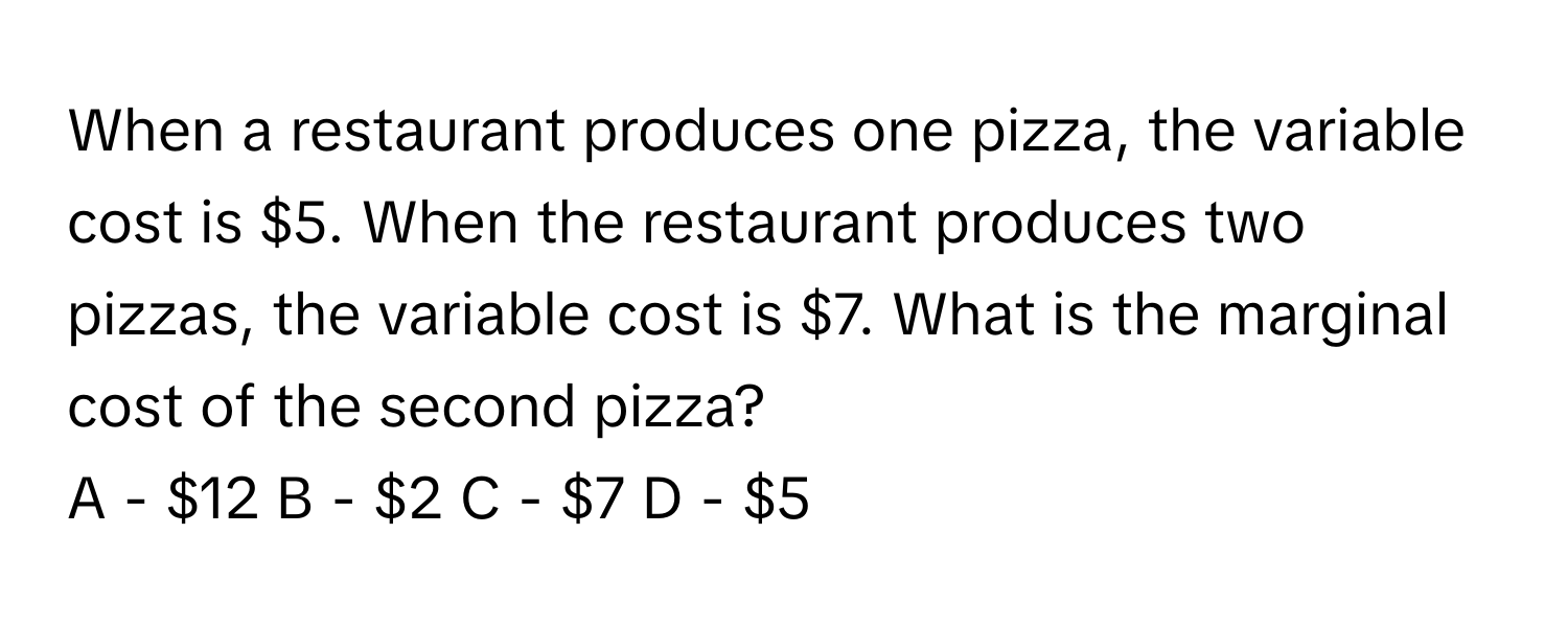 When a restaurant produces one pizza, the variable cost is $5. When the restaurant produces two pizzas, the variable cost is $7. What is the marginal cost of the second pizza?

A - $12  B - $2  C - $7  D - $5