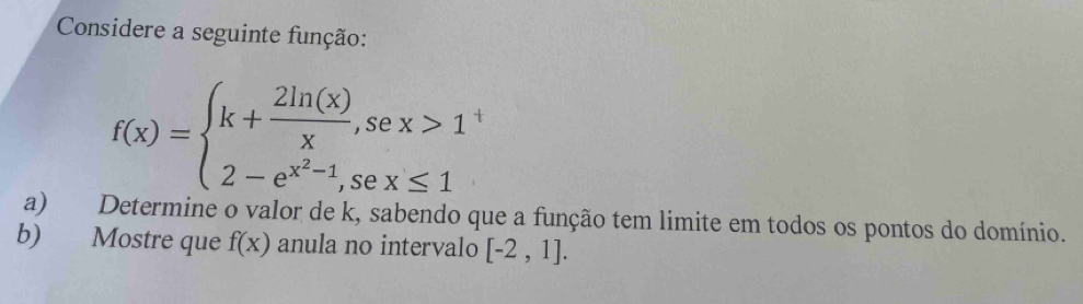 Considere a seguinte função:
f(x)=beginarrayl k+ 2ln (x)/x ,sex>1 2-e^(x^2)-1,sex≤ 1endarray.
a) Determine o valor de k, sabendo que a função tem limite em todos os pontos do domínio.
b) Mostre que f(x) anula no intervalo [-2,1].