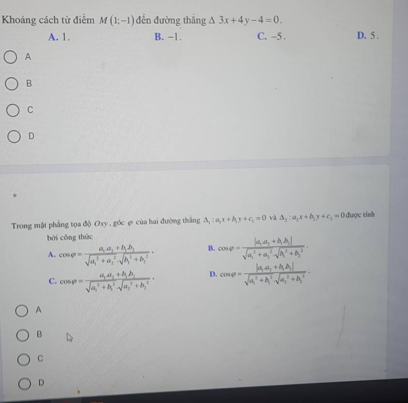 Khoảng cách từ điểm M(1;-1) đến đường thắng △ 3x+4y-4=0.
A. 1. B. −1. C. -5. D. 5.
A
B
C
D
*
Trong mặt phẳng tọa độ Oxy , góc φ của hai đường thắng △ _1:a_1x+b_1y+c_1=0 và △ _2:a_2x+b_2y+c_2=0 được tính
bởi công thức
A. cos varphi =frac a_1a_2+b_1b_2(sqrt(a_1)^2+a_2^2· sqrt (b_1)^2+b_2^2)·
B. cos varphi =frac |a_1a_2+b_1b_2|(sqrt(a_1)^2+a_2^2· sqrt (b_1)^2+b_2^2).
C. cos varphi =frac a_1a_2+b_1b_2(sqrt(a_1)^2+b_1^2· sqrt (a_3)^2+b_2^2)·
D. cos varphi =frac |a_1a_2+b_1b_2|(sqrt(a_1)^2+b_1^2· sqrt (a_2)^2+b_2^2).
A
B
C
D