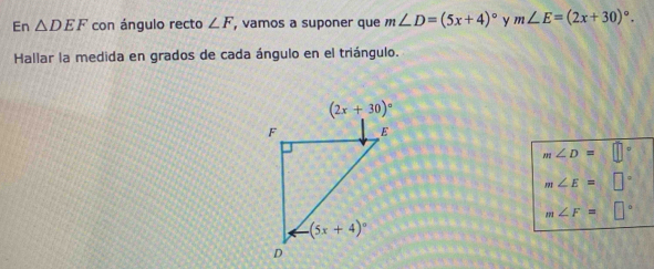 En △ DEF con ángulo recto ∠ F , vamos a suponer que m∠ D=(5x+4)^circ  m∠ E=(2x+30)^circ .
Hallar la medida en grados de cada ángulo en el triángulo.
m∠ D=□°
m∠ E=□°
m∠ F=□°