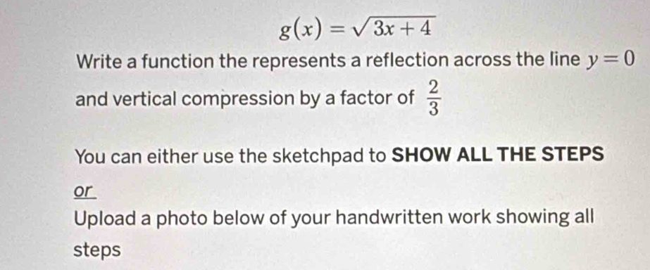 g(x)=sqrt(3x+4)
Write a function the represents a reflection across the line y=0
and vertical compression by a factor of  2/3 
You can either use the sketchpad to SHOW ALL THE STEPS 
or 
Upload a photo below of your handwritten work showing all 
steps