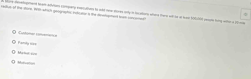 radius of the store. With which geographic indicator is the development team concerned?
A store development team advises company executives to add new stores only in locations where there will be at least 500,000 people living within a 20-mile
Customer convenience
Family size
Market size
Motivation