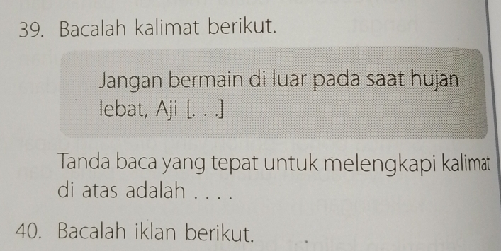 Bacalah kalimat berikut. 
Jangan bermain di luar pada saat hujan 
lebat, Aji [. . .] 
Tanda baca yang tepat untuk melengkapi kalimat 
di atas adalah . . . . 
40. Bacalah iklan berikut.