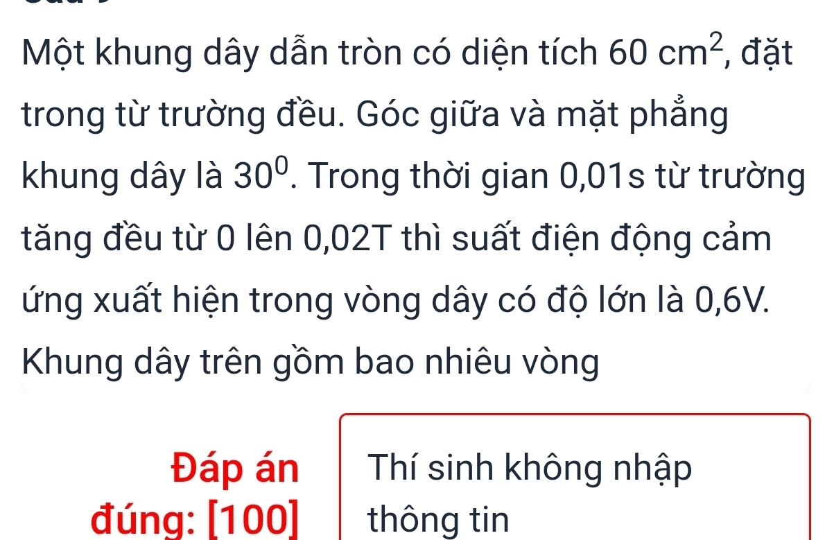 Một khung dây dẫn tròn có diện tích 60cm^2 , đặt 
trong từ trường đều. Góc giữa và mặt phẳng 
khung dây là 30°. Trong thời gian 0,01s từ trường 
tăng đều từ 0 lên 0,02T thì suất điện động cảm 
ứng xuất hiện trong vòng dây có độ lớn là 0,6V. 
Khung dây trên gồm bao nhiêu vòng 
Đáp án Thí sinh không nhập 
đúng: [100] thông tin