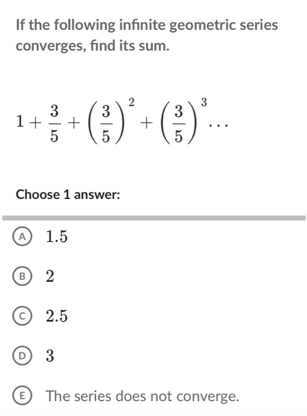 If the following infnite geometric series
converges, find its sum.
1+ 3/5 +( 3/5 )^2+( 3/5 )^3... 
Choose 1 answer:
A 1.5
B 2
c) 2.5
D 3
E) The series does not converge.