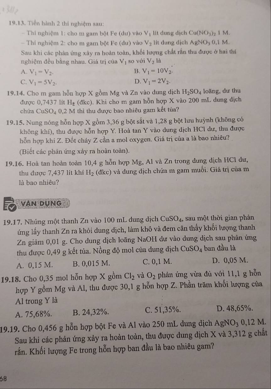 Tiến hành 2 thí nghiệm sau:
- Thí nghiệm 1: cho m gam bột Fe (dư) vào V_1 lít dung dịch Cu(NO_3)_2 1 M.
- Thí nghiệm 2: cho m gam bột Fe (dư) vào V_2 lít dung dịch AgNO_30,1M
Sau khi các phản ứng xảy ra hoàn toàn, khối lượng chất rắn thu được ở hai thí
nghiệm đều bằng nhau. Giá trị của V_1 so với V_2 là
A. V_1=V_2. B. V_1=10V_2.
C. V_1=5V_2. D. V_1=2V_2.
19.14. Cho m gam hỗn hợp X gồm Mg và Zn vào dung dịch H_2SO_4 loãng, dư thu
được 0,7437 lit H_2 (đkc). Khi cho m gam hỗn hợp X vào 200 mL dung dịch
chứa CuS O_4 0,2 M thì thu được bao nhiêu gam kết tủa?
19.15. Nung nóng hỗn hợp X gồm 3,36 g bột sắt và 1,28 g bột lưu huỳnh (không có
không khí), thu được hỗn hợp Y. Hoà tan Y vào dung dịch HCl dư, thu được
hỗn hợp khí Z. Đốt cháy Z cần a mol oxygen. Giá trị của a là bao nhiêu?
(Biết các phản ứng xảy ra hoàn toàn).
19.16. Hoà tan hoàn toàn 10,4 g hỗn hợp Mg, Al và Zn trong dung dịch HCl dư,
thu được 7,437 lít khí H_2 (đkc) và dung dịch chứa m gam muối. Giá trị của m
là bao nhiêu?
VAN DụNG
19.17. Nhúng một thanh Zn vào 100 mL dung dịch CuS SO_4 1, sau một thời gian phản
ứng lấy thanh Zn ra khỏi dung dịch, làm khô và đem cân thấy khối lượng thanh
Zn giảm 0,01 g. Cho dung dịch loãng NaOH dư vào dung dịch sau phản ứng
thu được 0,49 g kết tủa. Nồng độ mol của dung dịch CuSO_4 ban đầu là
A. 0,15 M. B. 0,015 M. C. 0,1 M. D. 0,05 M.
19.18. Cho 0,35 mol hỗn hợp X gồm Cl_2 và O_2 phản ứng vừa đủ với 11,1 g hỗn
hợp Y gồm Mg và Al, thu được 30,1 g hỗn hợp Z. Phần trăm khối lượng của
Al trong Y là
A. 75,68%. B. 24,32%. C. 51,35%. D. 48,65%.
19.19. Cho 0,456 g hỗn hợp bột Fe và Al vào 250 mL dung dịch AgNO₃ 0,12 M.
Sau khi các phản ứng xảy ra hoàn toàn, thu được dung dịch X và 3,312 g chất
rắn. Khối lượng Fe trong hỗn hợp ban đầu là bao nhiêu gam?
68