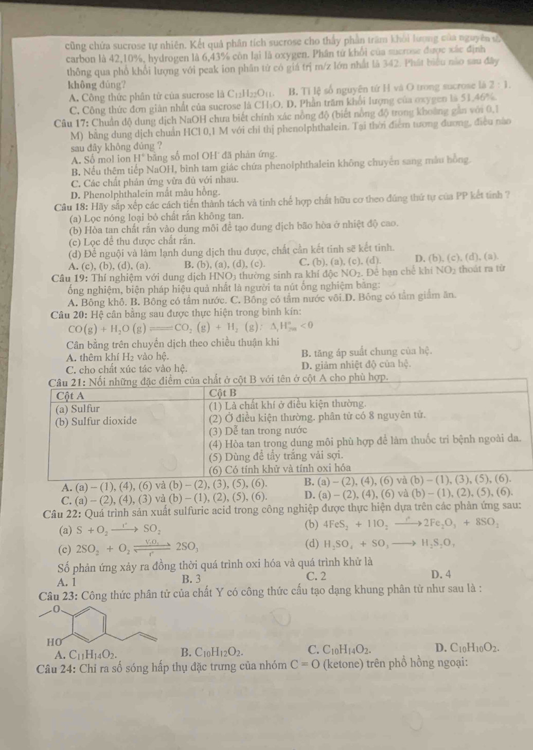 cũng chứa sucrose tự nhiên. Kết quả phân tích sucrose cho thấy phần trăm khỏi lượng của nguyên t
carbon là 42,10%, hydrogen là 6,43% còn lại là oxygen. Phân tử khổi của sucrose được xác định
thông qua phổ khổi lượng với peak ion phân tử có giá trị m/z lớn nhất là 342. Phát biểu nào sau đây
không dúng? 2:1.
A. Công thức phân tử của sucrose là C_12H_22O_1 to B. Tỉ lệ số nguyên tứ H và O trong sucrose là
C. Công thức đơn giản nhất của sucrose là CH₃O. D. Phần trăm khổi lượng của oxygen là 51,46%.
Câu 17: Chuẩn độ dung dịch NaOH chưa biết chính xác nồng độ (biết nồng độ trong khoàng gần với 0.1
M) bằng dung dịch chuẩn HCl 0,1 M với chỉ thị phenolphthalein. Tại thời điểm tương đương, điều nào
sau đây không đúng ?
A. Số mol ion H* bằng số mol OH đã phản ứng.
B. Nếu thệm tiếp NaOH, bình tam giác chứa phenolphthalein không chuyên sang mẫu hồng.
C. Các chất phản ứng vừa đủ với nhau.
D. Phenolphthalein mất màu hồng.
Câu 18: Hãy sắp xếp các cách tiến thành tách và tinh chế hợp chất hữu cơ theo đúng thứ tự của PP kết tinh ?
(a) Lọc nóng loại bỏ chất rắn không tan.
(b) Hòa tan chất rắn vào dung môi đề tạo dung dịch bão hòa ở nhiệt độ cao.
(c) Lọc đề thu được chất rắn.
(d) Để nguội và làm lạnh dung dịch thu được, chất cần kết tinh sẽ kết tinh.
A. (c), (b),(d), (a). B. (b), (a), (d), (c). C. (b), (a), (c). (d). D. (b), (c), (d), (a).
Câu 19: Thí nghiệm với dung dịch HNO3 thường sinh ra khí độc NO₂. Đê hạn chế khí NO_2 thoát ra từ
ốổng nghiệm, biện pháp hiệu quả nhất là người ta nút ống nghiệm bằng:
A. Bông khô. B. Bông có tầm nước. C. Bông có tẩm nước vôi.D. Bông có tầm giảm ăn.
Câu 20: Hệ cân bằng sau được thực hiện trong bình kín:
CO(g)+H_2O(g)leftharpoons CO_2(g)+H_2(g):△ _rH_(2n)°<0</tex>
Cân bằng trên chuyển dịch theo chiều thuận khi
A. thêm khí H₂ vào hệ. B. tăng áp suất chung của he.
C. cho chất xúc tác vào hệ. D. giảm nhiệt độ của hệ.
hợp.
A. (a) - (1), (4), (6) và 
C. (a)-(2),(4),(3) 1 va(b)-(1),(2),(5),(6) D. (a)-( 2), (4), (6) và (b) - (1), (2), (5), (6).
Câu 22: Quá trình sản xuất sulfuric acid trong công nghiệp được thực hiện dựa trên các phản ứng sau:
(b)
(a) S+O_2to SO_2 4FeS_2+11O_2to 2Fe_2O_3+8SO_2
(d)
(c) 2SO_2+O_2leftharpoons 2SO_3 H_2SO_4+SO_3to H_2S_2 O ,
Số phản ứng xảy ra đồng thời quá trình oxi hóa và quá trình khử là
A. 1 B. 3
C. 2 D. 4
Câu 23: Công thức phân tử của chất Y có công thức cấu tạo dạng khung phân tử như sau là :
0、
HO
A. C_11H_14O_2. B. C_10H_12O_2. C. C_10H_14O_2. D. C_10H_10O_2.
Câu 24: Chỉ ra số sóng hấp thụ đặc trưng của nhóm C=O (ketone) trên phồ hồng ngoại: