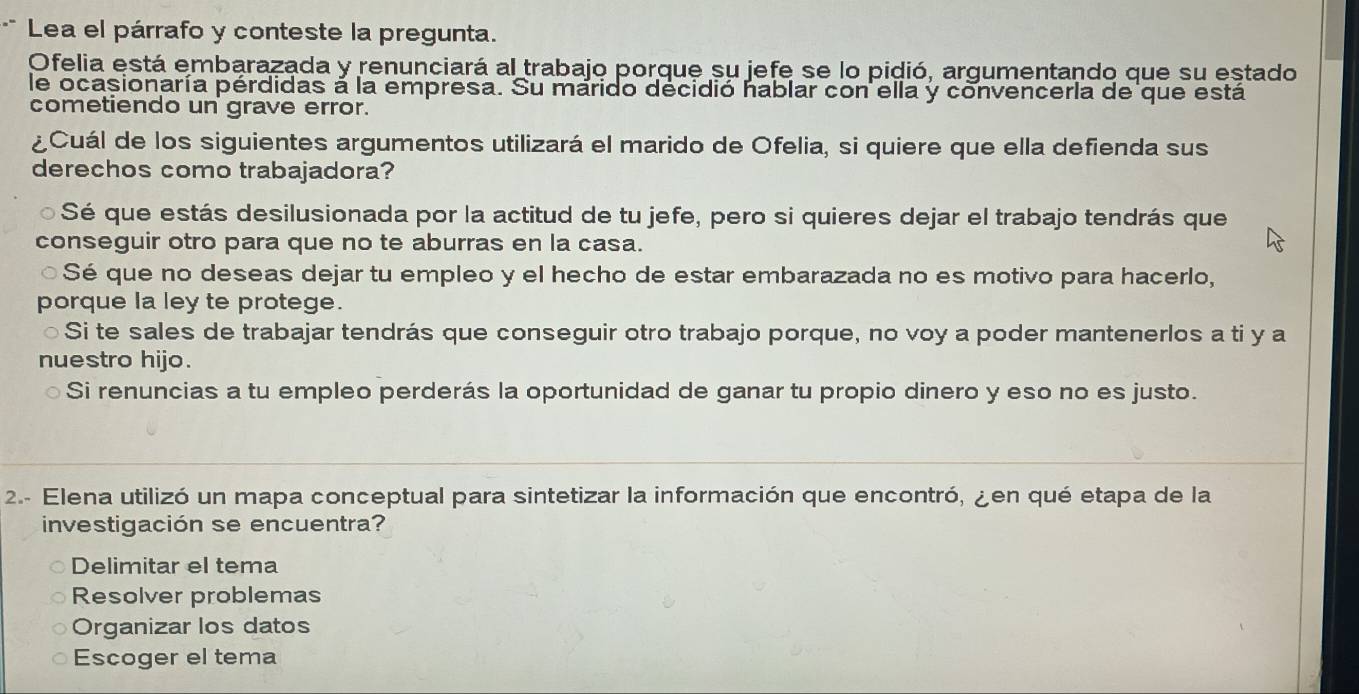 Lea el párrafo y conteste la pregunta.
Ofelia está embarazada y renunciará al trabajo porque su jefe se lo pidió, argumentando que su estado
le ocasionaría pérdidas à la empresa. Su márido decidió hablar con ella y convencerla de que está
cometiendo un grave error.
¿Cuál de los siguientes argumentos utilizará el marido de Ofelia, si quiere que ella defienda sus
derechos como trabajadora?
Sé que estás desilusionada por la actitud de tu jefe, pero si quieres dejar el trabajo tendrás que
conseguir otro para que no te aburras en la casa.
a Sé que no deseas dejar tu empleo y el hecho de estar embarazada no es motivo para hacerlo,
porque la ley te protege.
Si te sales de trabajar tendrás que conseguir otro trabajo porque, no voy a poder mantenerlos a ti y a
nuestro hijo.
Si renuncias a tu empleo perderás la oportunidad de ganar tu propio dinero y eso no es justo.
2.- Elena utilizó un mapa conceptual para sintetizar la información que encontró, ¿en qué etapa de la
investigación se encuentra?
Delimitar el tema
Resolver problemas
Organizar los datos
Escoger el tema