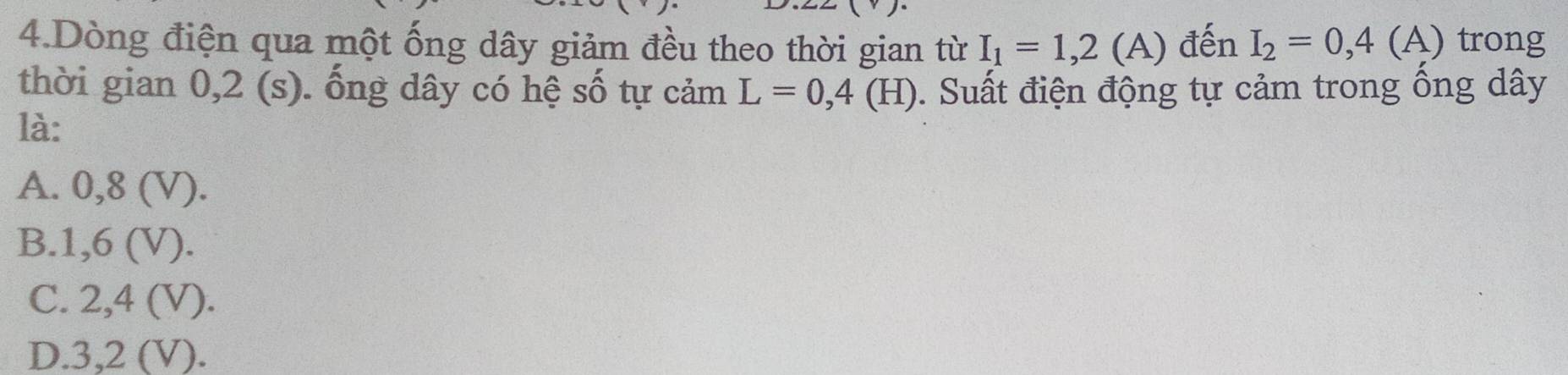 Dòng điện qua một ống dây giảm đều theo thời gian từ I_1=1,2(A) đến I_2=0,4(A) trong
thời gian 0,2 (s). ống dây có hệ số tự cảm L=0,4(H) ). Suất điện động tự cảm trong ống dây
là:
A. 0,8 (V).
B. 1, 6 (V).
C. 2, 4 (V).
D. 3,2 (V).