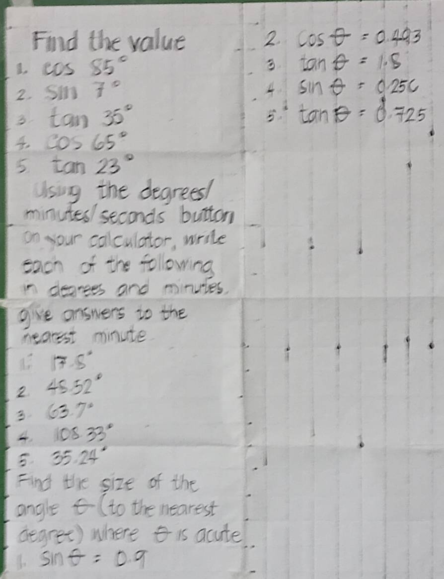 Find the value 2 cos θ =0.493
I. cos 85° 3 tan θ =1.8
2. sin 7° 4 sin θ =0.25c
3. tan 35°
5 tan θ =0.725
cos 65°
5 tan 23°
Using the degrees /
minutes / seconds button 
on your collculator, write 
each of the following 
in degrees and minuies. 
give answers to the 
mearest minute.
17.5°
2 45.52°
3 63.7°
108.33°
5 35.24°
Find the size of the 
angle (to the nearest
degree) where is acute
sin θ =0.9