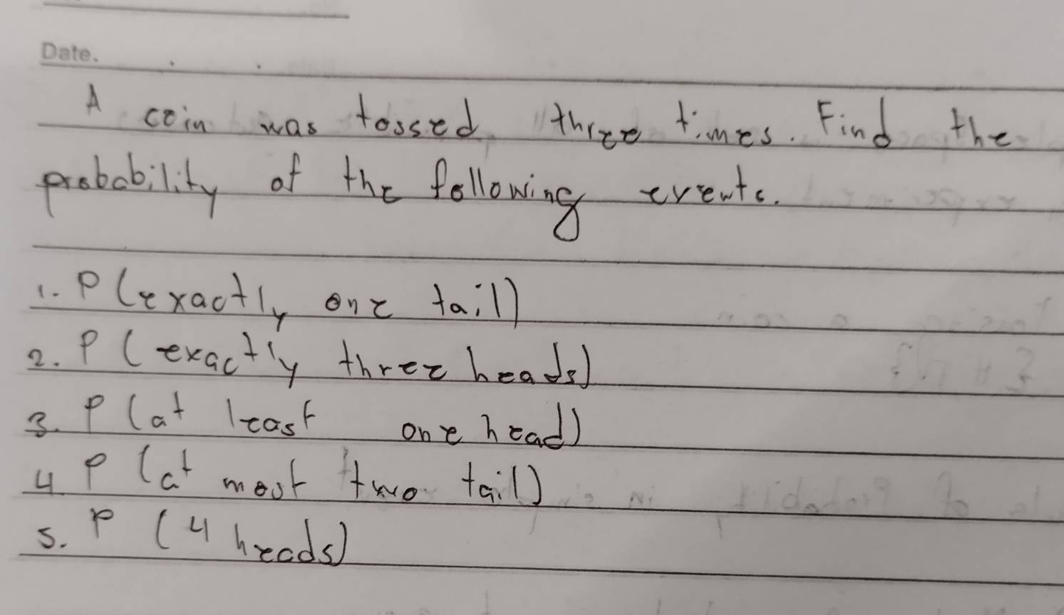 A coin was tossed three times. Find the 
probability of the following events. 
1. Plexactly one taill 
2. P (exactly three heads) 
3. P (at lcast one head) 
4 P (at moot two tail) 
5. P (U heads)