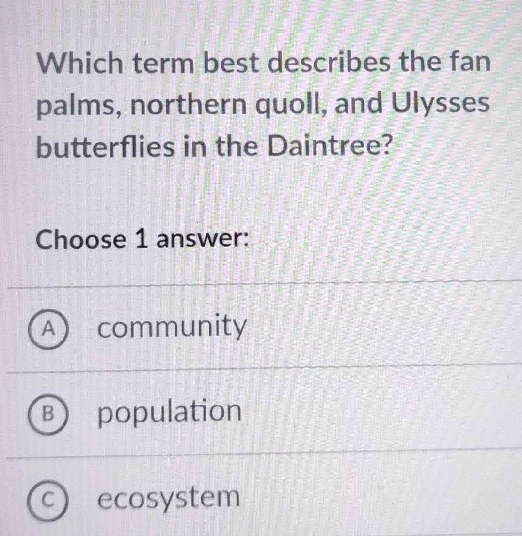 Which term best describes the fan
palms, northern quoll, and Ulysses
butterflies in the Daintree?
Choose 1 answer:
A ) community
B population
C ecosystem