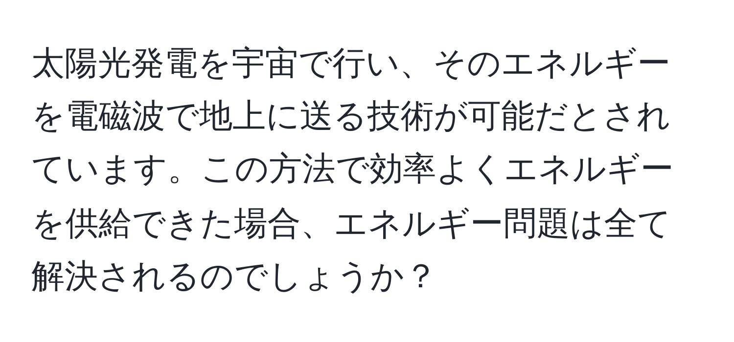 太陽光発電を宇宙で行い、そのエネルギーを電磁波で地上に送る技術が可能だとされています。この方法で効率よくエネルギーを供給できた場合、エネルギー問題は全て解決されるのでしょうか？