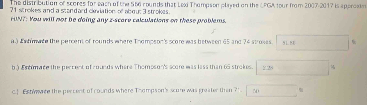 The distribution of scores for each of the 566 rounds that Lexi Thompson played on the LPGA tour from 2007-2017 is approxim
71 strokes and a standard deviation of about 3 strokes.
HINT: You will not be doing any z-score calculations on these problems.
a.) Estimate the percent of rounds where Thompson’s score was between 65 and 74 strokes. 81.86 %
b.) Estimate the percent of rounds where Thompson’s score was less than 65 strokes. 2.28 ,.. ^circ  % 6
c.) Estimate the percent of rounds where Thompson's score was greater than 71. 50%