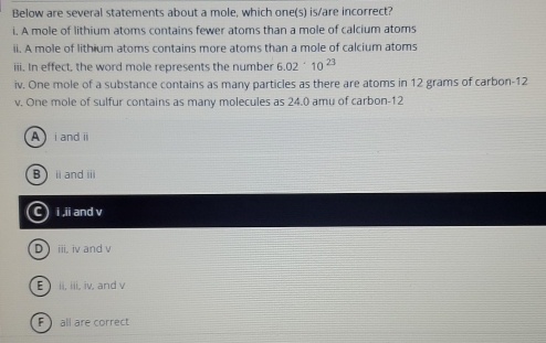 Below are several statements about a mole, which one(s) is/are incorrect?
i. A mole of lithium atoms contains fewer atoms than a mole of calcium atoms
ii. A mole of lithium atoms contains more atoms than a mole of calcium atoms
iii. In effect, the word mole represents the number 6.02· 10^(23)
iv. One mole of a substance contains as many particles as there are atoms in 12 grams of carbon- 12
v. One mole of sulfur contains as many molecules as 24.0 amu of carbon- 12
A i andi
Bi andⅲ
C) i ii and v
D iii, iv and v
E ii, iii, iv, and v
F all are correct