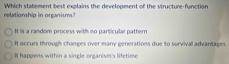 Which statement best explains the development of the structure-function
relationship in organisms?
It is a random process with no particular pattern
It occurs through changes over many generations due to survival advantages.
It happens within a single organism's lifetime