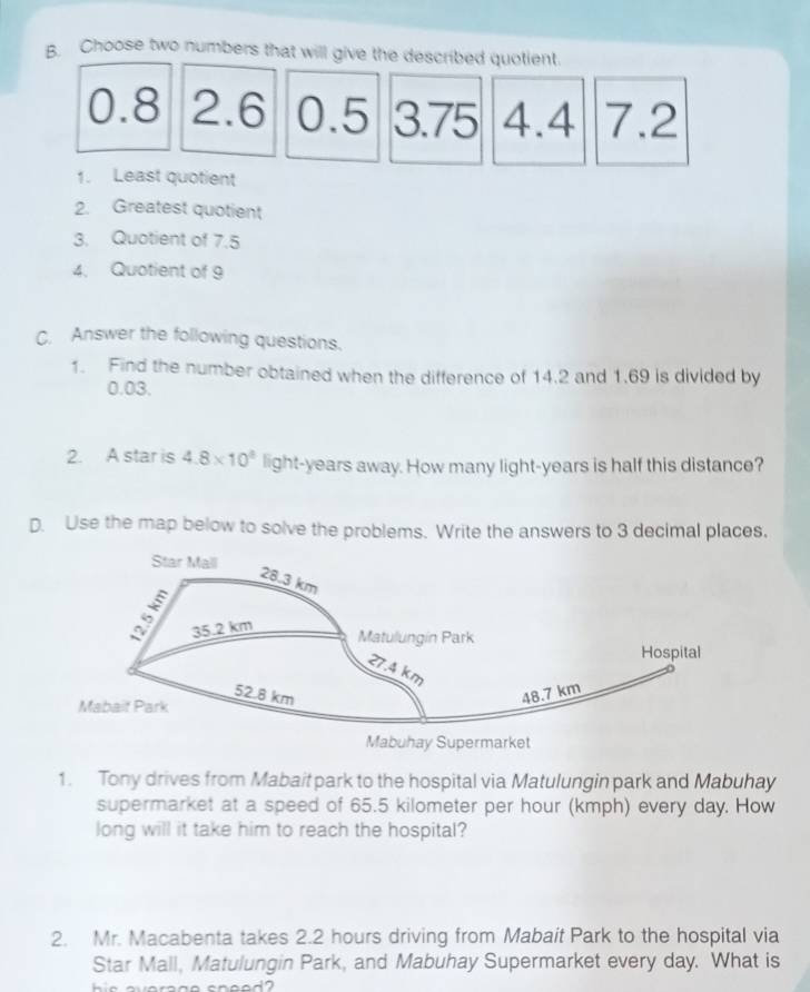 Choose two numbers that will give the described quotient.
0.8 2.6 0.5 3.75 4.4 7.2
1. Least quotient 
2. Greatest quotient 
3. Quotient of 7.5
4. Quotient of 9
C. Answer the following questions. 
1. Find the number obtained when the difference of 14.2 and 1.69 is divided by
0.03. 
2. A star is 4.8* 10^8 light- years away. How many light- years is half this distance? 
D. Use the map below to solve the problems. Write the answers to 3 decimal places. 
1. Tony drives from Mabaitpark to the hospital via Matulungin park and Mabuhay 
supermarket at a speed of 65.5 kilometer per hour (kmph) every day. How 
long will it take him to reach the hospital? 
2. Mr. Macabenta takes 2.2 hours driving from Mabait Park to the hospital via 
Star Mall, Matulungin Park, and Mabuhay Supermarket every day. What is