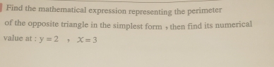 Find the mathematical expression representing the perimeter 
of the opposite triangle in the simplest form , then find its numerical 
value at : y=2, x=3