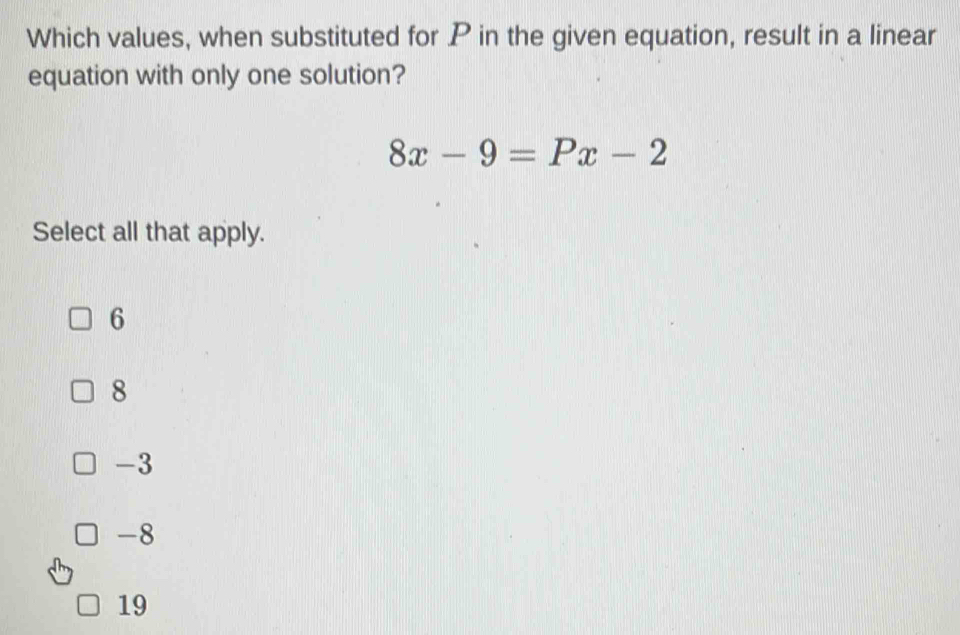 Which values, when substituted for P in the given equation, result in a linear
equation with only one solution?
8x-9=Px-2
Select all that apply.
6
8
-3
-8
19