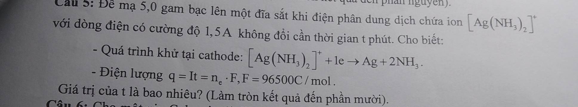 Cầu 5: Để mạ 5,0 gam bạc lên một đĩa sắt khi điện phân dung dịch chứa ion [Ag(NH_3)_2]^+
với dòng điện có cường độ 1,5A không đổi cần thời gian t phút. Cho biết: 
- Quá trình khử tại cathode: [Ag(NH_3)_2]^++1eto Ag+2NH_3. 
- Điện lượng q=It=n_e· F, F=96500C/mol. 
Giá trị của t là bao nhiêu? (Làm tròn kết quả đến phần mười). 
C