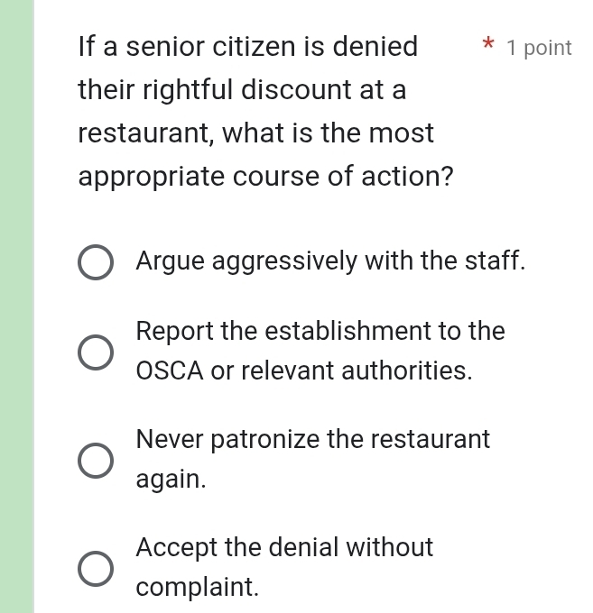 If a senior citizen is denied * 1 point
their rightful discount at a
restaurant, what is the most
appropriate course of action?
Argue aggressively with the staff.
Report the establishment to the
OSCA or relevant authorities.
Never patronize the restaurant
again.
Accept the denial without
complaint.