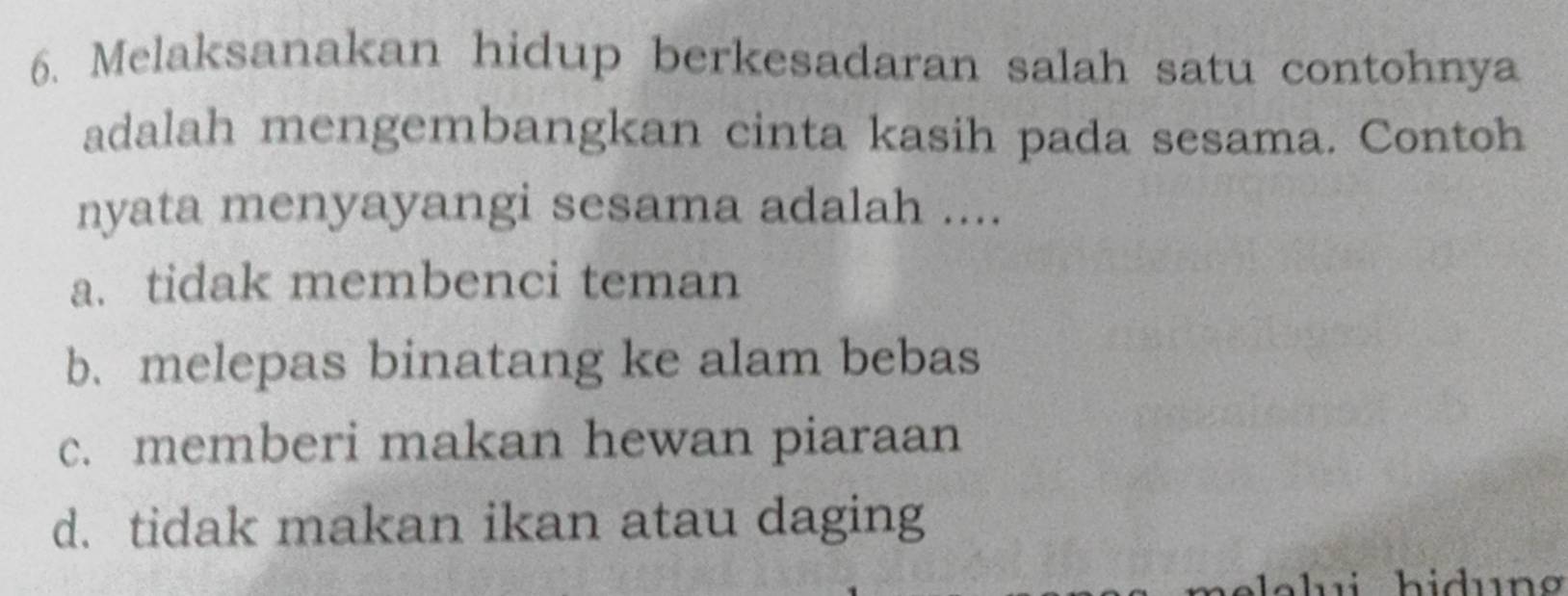 Melaksanakan hidup berkesadaran salah satu contohnya
adalah mengembangkan cinta kasih pada sesama. Contoh
nyata menyayangi sesama adalah ....
a. tidak membenci teman
b. melepas binatang ke alam bebas
c. memberi makan hewan piaraan
d. tidak makan ikan atau daging