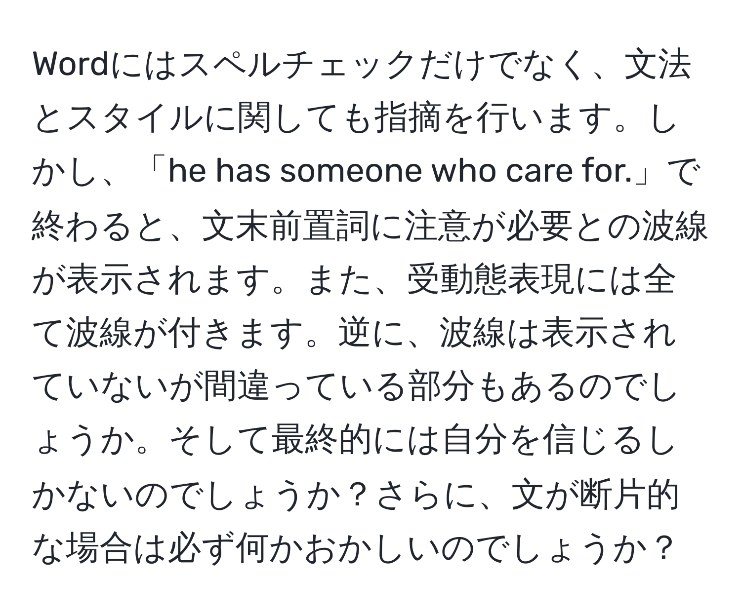 Wordにはスペルチェックだけでなく、文法とスタイルに関しても指摘を行います。しかし、「he has someone who care for.」で終わると、文末前置詞に注意が必要との波線が表示されます。また、受動態表現には全て波線が付きます。逆に、波線は表示されていないが間違っている部分もあるのでしょうか。そして最終的には自分を信じるしかないのでしょうか？さらに、文が断片的な場合は必ず何かおかしいのでしょうか？