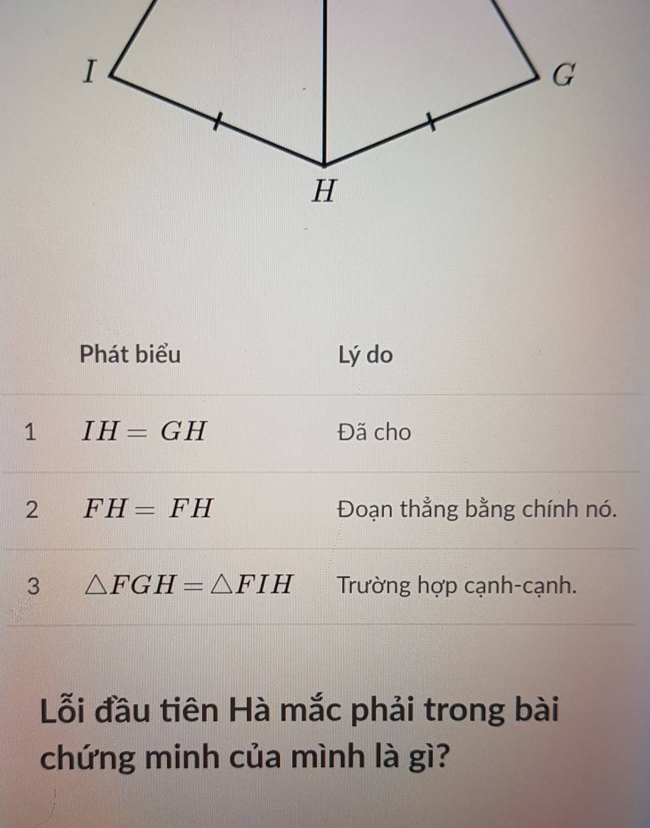 Phát biểu Lý do 
1 IH=GH Đã cho 
2 FH=FH Đoạn thẳng bằng chính nó. 
3 △ FGH=△ FIH Trường hợp cạnh-cạnh. 
Lỗi đầu tiên Hà mắc phải trong bài 
chứng minh của mình là gì?