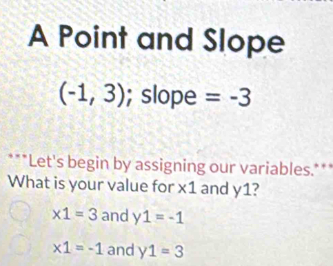 A Point and Slope
(-1,3); slope =-3
***Let's begin by assigning our variables.***
What is your value for * 1 and y1?
* 1=3 and y1=-1
* 1=-1 and y1=3