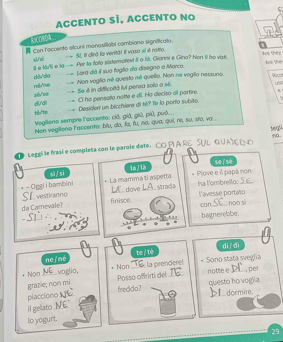 ACCENTO SÌ, ACCENTO NO 
RICORDA. 
2 
Con I’accento alcuni monosillabi cambiano significato. 
sì/si Sì, ti dirò la verità! Il vaso si è rotto. 
lì e là/li e la Per la foto sistematevi lì o là. Gianni e Gino? Non li ho visti. Are they 
Are the 
dà/da Lara dà il suo foglio da disegno a Marco. 
né/ne Non voglio né questo né quello. Non ne voglio nessuno. Rico 
sé/se Se è in difficoltà lui pensa solo a sé. 
usa 
dì/di Ci ho pensato notte e di. Ho deciso di partire. 
e 
tè/te Desideri un bicchiere di tè? Te lo porto subito. 
Vogliono sempre l’accento: ciò, già, giù, più, può... 
Non vogliono l’accento: blu, do, fa, fu, no, qua, qui, re, su, sto, va.. 
no. 
D Leggi le frasi e completa con le parole date. CO PIA RE SVL QVATRN Jegli 
si / sì la / là se / sé 
• - Oggi i bambini La mamma ti aspetta Piove e il papà non 
_dove strada ha l’ombrello: 
SI vestiranno 
l’avesse portato 
con_ non si 
da Carnevale? 
_ 
bagnerebbe. 
ne/ né te / tè di / dì 
Non voglio, Non _la prendere! Sono stata sveglia 
grazie; non mi Posso offrirti del_ notte e _per 
piacciono_ freddo? questo ho voglia 
dormire. 
il gelato_ 
lo yogurt. 
29