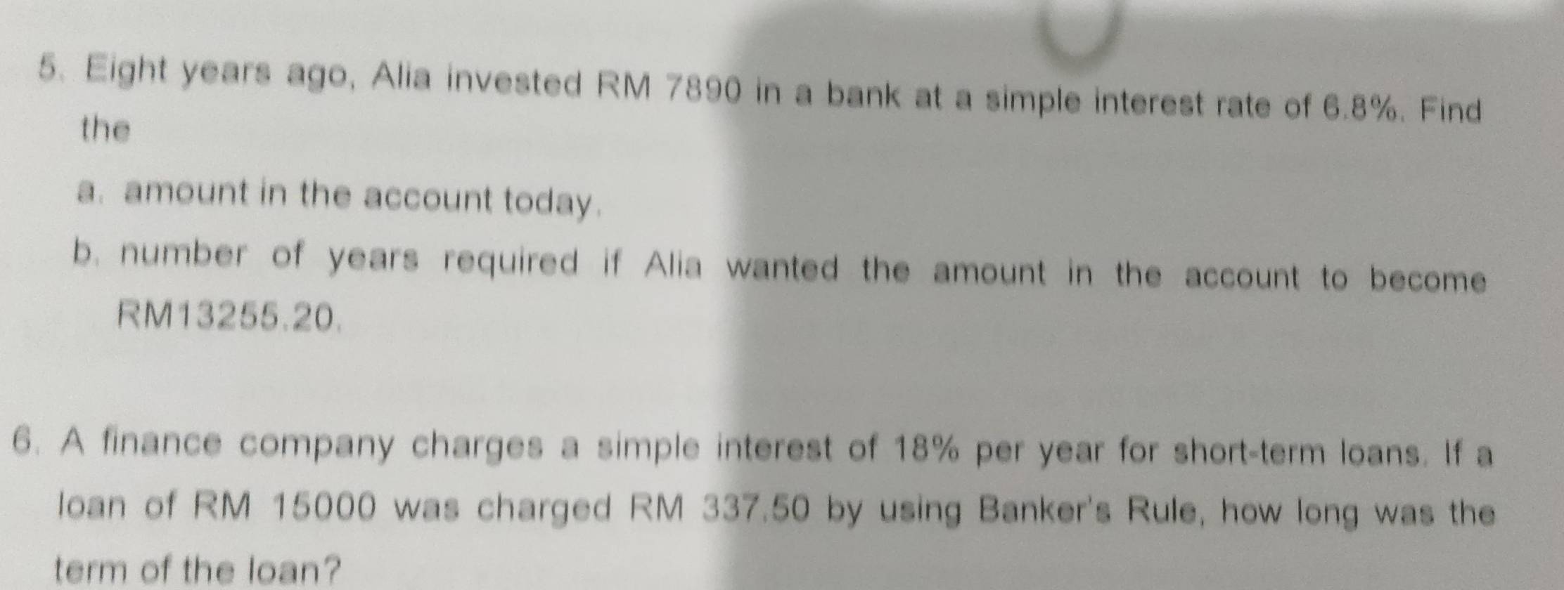 Eight years ago, Alia invested RM 7890 in a bank at a simple interest rate of 6.8%. Find 
the 
a. amount in the account today. 
b. number of years required if Alia wanted the amount in the account to become
RM13255.20. 
6. A finance company charges a simple interest of 18% per year for short-term loans. If a 
loan of RM 15000 was charged RM 337.50 by using Banker's Rule, how long was the 
term of the loan?