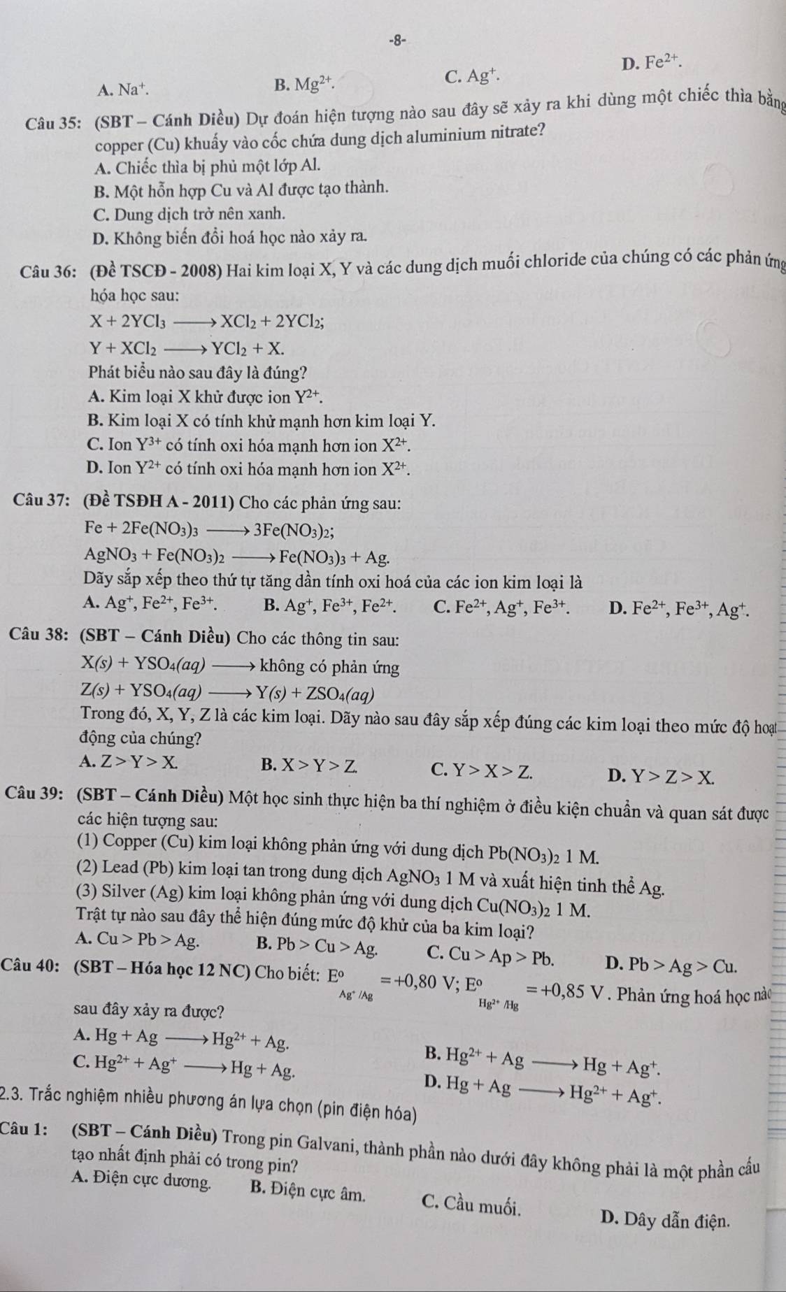 8-
D. Fe^(2+).
A. Na^+. B. Mg^(2+).
C. Ag^+.
Câu 35: (SBT - Cánh Diều) Dự đoán hiện tượng nào sau đây sẽ xảy ra khi dùng một chiếc thìa bằng
copper (Cu) khuấy vào cốc chứa dung dịch aluminium nitrate?
A. Chiếc thìa bị phủ một lớp Al.
B. Một hỗn hợp Cu và Al được tạo thành.
C. Dung dịch trở nên xanh.
D. Không biến đổi hoá học nào xảy ra.
Câu 36: (Dhat cTS CĐ - 2008) Hai kim loại X, Y và các dung dịch muối chloride của chúng có các phản ứng
hóa học sau:
X+2YCl_3- 、 XCl_2+2YCl_2;
Y+XCl_2- YCl_2+X.
Phát biểu nào sau đây là đúng?
A. Kim loại X khử được ion Y^(2+).
B. Kim loại X có tính khử mạnh hơn kim loại Y.
C. Ion Y^(3+) có tính oxi hóa mạnh hơn ion X^(2+).
D. Ion Y^(2+) có tính oxi hóa mạnh hơn ion X^(2+).
Câu 37: (Đề TSĐH A-201 11) Cho các phản ứng sau:
Fe+2Fe(NO_3)_3to 3Fe(NO_3)_2;
AgNO_3+Fe(NO_3)_2- to Fe(NO_3)_3+Ag.
Dãy sắp xếp theo thứ tự tăng dần tính oxi hoá của các ion kim loại là
A. Ag^+,Fe^(2+),Fe^(3+). B. Ag^+,Fe^(3+),Fe^(2+). C. Fe^(2+),Ag^+,Fe^(3+). D. Fe^(2+),Fe^(3+),Ag^+.
Câu 38: (SBT - Cánh Diều) Cho các thông tin sau:
X(s)+YSO_4(aq) không có phản ứng
Z(s)+YSO_4(aq) Y(s)+ZSO_4(aq)
Trong đó, X, Y, Z là các kim loại. Dãy nào sau đây sắp xếp đúng các kim loại theo mức độ hoạt
động của chúng?
A. Z>Y>X. B. X>Y>Z. C. Y>X>Z. D. Y>Z>X.
Câu 39: (SBT - Cánh Diều) Một học sinh thực hiện ba thí nghiệm ở điều kiện chuẩn và quan sát được
các hiện tượng sau:
(1) Copper (Cu) kim loại không phản ứng với dung dịch Pb(NO_3)_21M.
(2) Lead (Pb) kim loại tan trong dung dịch AgNO_3 1 M và xuất hiện tinh thể Ag.
(3) Silver (Ag) kim loại không phản ứng với dung dịch Cu(NO_3) 2 1 M.
Trật tự nào sau đây thể hiện đúng mức độ khử của ba kim loại?
A. Cu>Pb>Ag. B. Pb>Cu>Ag. C. Cu>Ap>Pb. D. Pb>Ag>Cu.
Câu 40: (SBT - Hóa học 12 NC) Cho biết: E_Ag^+/Ag°=+0,80V;E_Hg^(2+)/Hg°=+0,85V. Phản ứng hoá học nào
sau đây xảy ra được?
A. Hg+Ag Hg^(2+)+Ag.
B. Hg^(2+)+Ag- to Hg+Ag^+.
C. Hg^(2+)+Ag^+ Hg+Ag. D. Hg+Ag- to Hg^(2+)+Ag^+.
2.3. Trắc nghiệm nhiều phương án lựa chọn (pin điện hóa)
Câu 1:  (SBT - Cánh Diều) Trong pin Galvani, thành phần nào dưới đây không phải là một phần cầu
tạo nhất định phải có trong pin?
A. Điện cực dương. B. Điện cực âm. C. Cầu muối.
D. Dây dẫn điện.