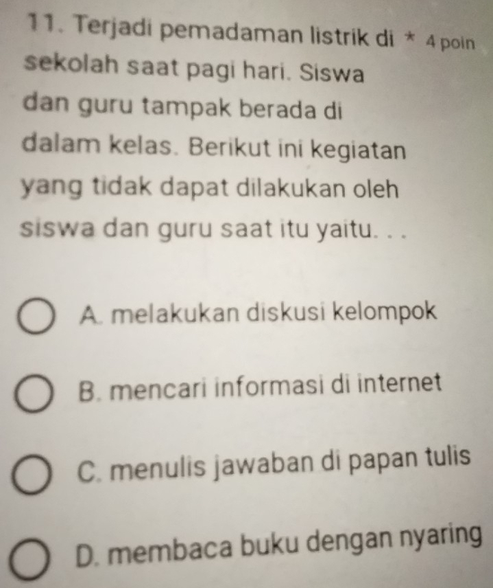 Terjadi pemadaman listrik di * 4 poin
sekolah saat pagi hari. Siswa
dan guru tampak berada di
dalam kelas. Berikut ini kegiatan
yang tidak dapat dilakukan oleh 
siswa dan guru saat itu yaitu. . .
A. melakukan diskusi kelompok
B. mencari informasi di internet
C. menulis jawaban di papan tulis
D. membaca buku dengan nyaring