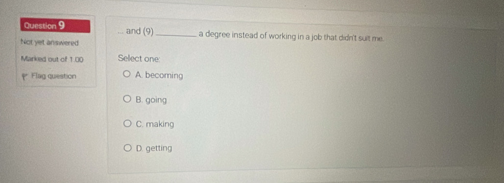 and (9)
Question 9 __a degree instead of working in a job that didn't suit me.
Not yet answered
Marked out of 1.00 Select one:
Flag question A. becoming
B. going
C. making
D. getting