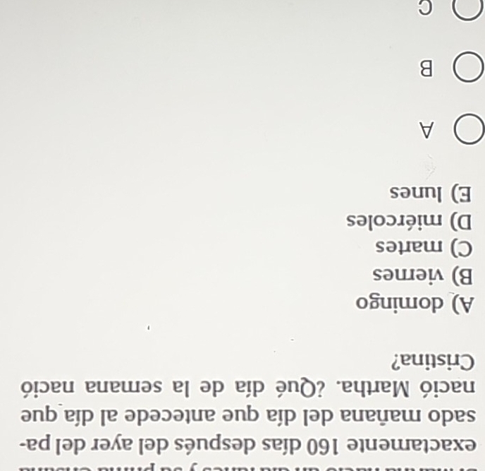 exactamente 160 días después del ayer del pa-
sado mañana del día que antecede al día que
nació Martha. ¿Qué día de la semana nació
Cristina?
A) domingo
B) viernes
C) martes
D) miércoles
E) lunes
A
B
C
