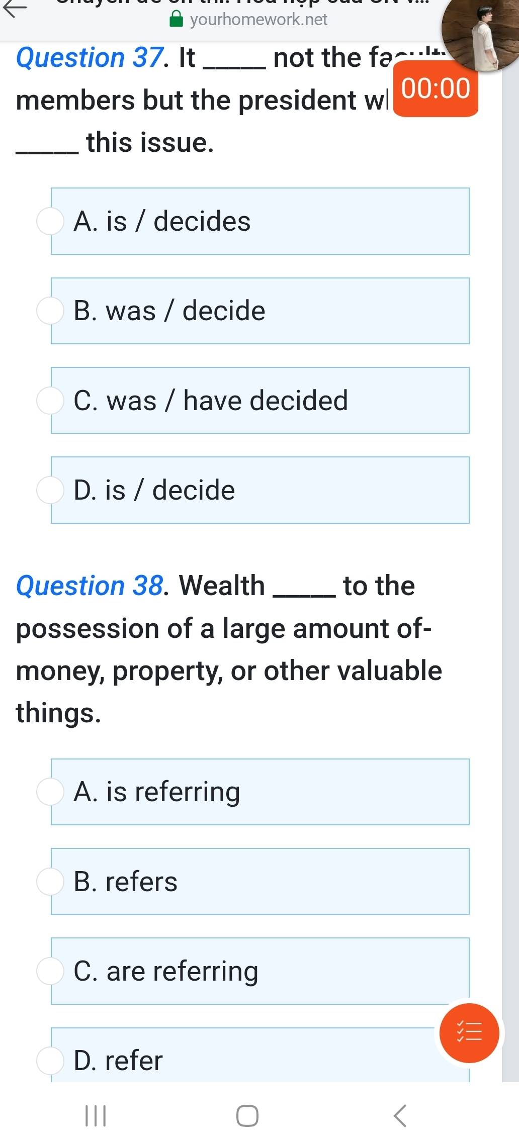 yourhomework.net
Question 37. It_ not the fac
members but the president wl 00:00 
_this issue.
A. is / decides
B. was / decide
C. was / have decided
D. is / decide
Question 38. Wealth _to the
possession of a large amount of-
money, property, or other valuable
things.
A. is referring
B. refers
C. are referring
D. refer
|||