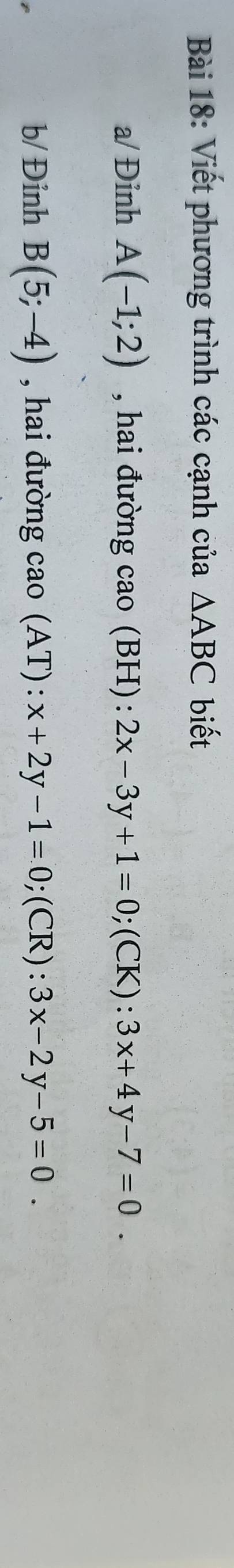 Viết phương trình các cạnh của △ ABC biết 
a/ Đỉnh A(-1;2) , hai đường cao (BH): 2x-3y+1=0;(CK): 3x+4y-7=0. 
b/ Đỉnh B(5;-4) , hai đường cao (AT) : x+2y-1=0; ;(CR): 3x-2y-5=0.